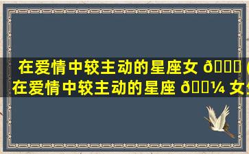 在爱情中较主动的星座女 🐕 (在爱情中较主动的星座 🌼 女生)